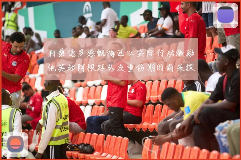 利桑德罗感慨梅西以实际行动激励他英超阿根廷队友重伤期间前来探望