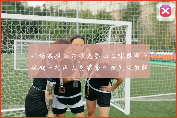 半场战报玉昆领先泰山三球奥斯卡双响卡约闪击克雷桑中框失误被断