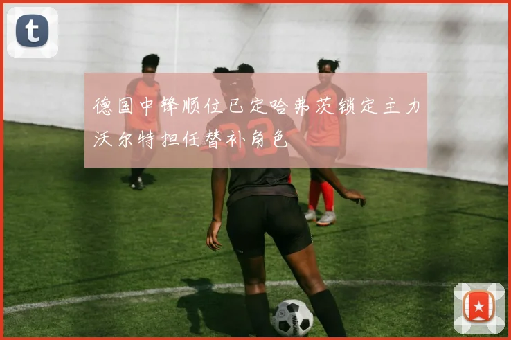 德国中锋顺位已定哈弗茨锁定主力沃尔特担任替补角色