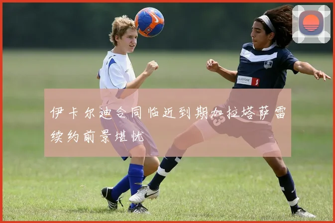 伊卡尔迪合同临近到期加拉塔萨雷续约前景堪忧