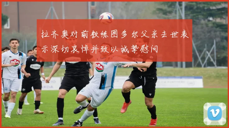 拉齐奥对前教练图多尔父亲去世表示深切哀悼并致以诚挚慰问