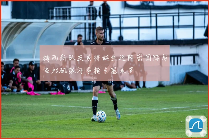 梅西新队友或将诞生迈阿密国际与洛杉矶银河争抢卡塞米罗