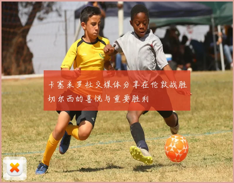 卡塞米罗社交媒体分享在伦敦战胜切尔西的喜悦与重要胜利
