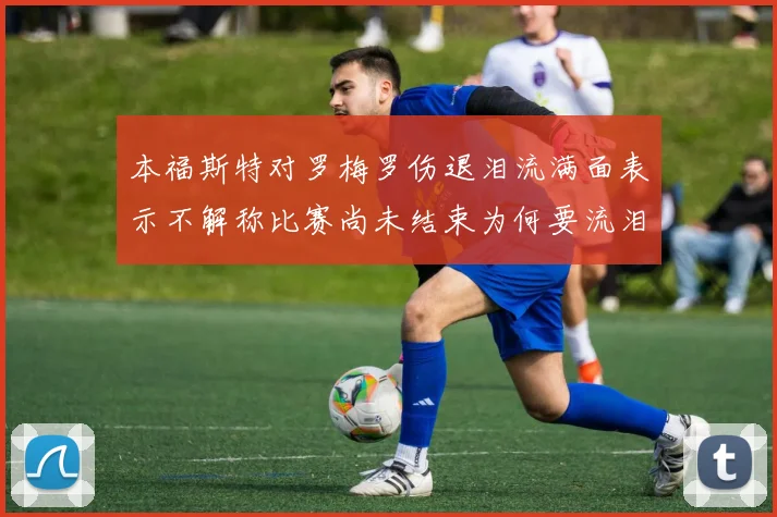本福斯特对罗梅罗伤退泪流满面表示不解称比赛尚未结束为何要流泪
