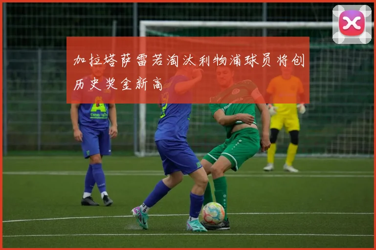 加拉塔萨雷若淘汰利物浦球员将创历史奖金新高