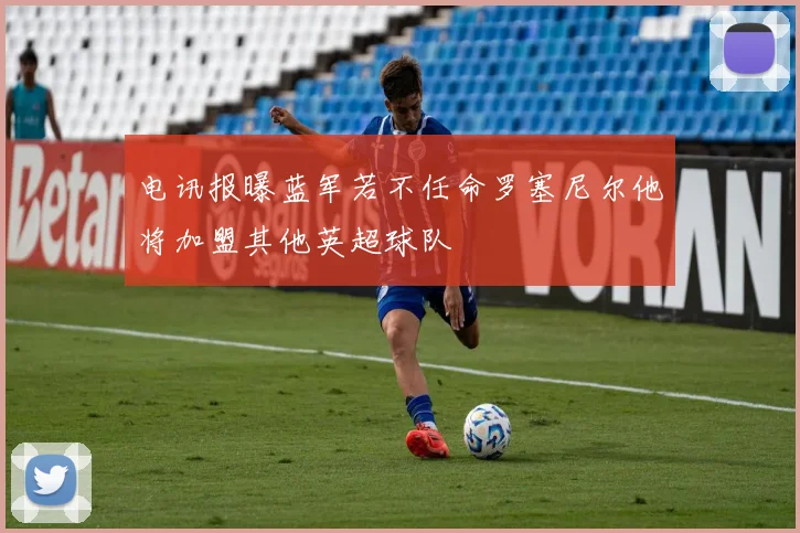 电讯报曝蓝军若不任命罗塞尼尔他将加盟其他英超球队