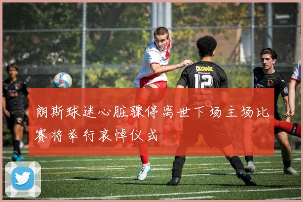 朗斯球迷心脏骤停离世下场主场比赛将举行哀悼仪式